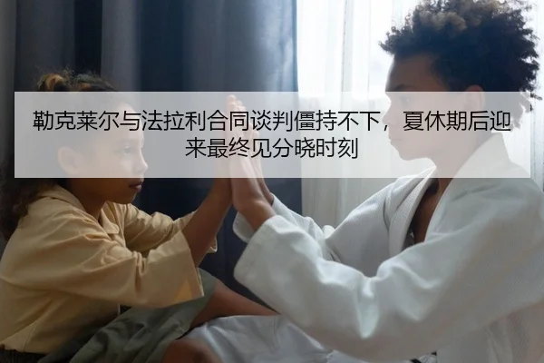 勒克莱尔与法拉利合同谈判僵持不下，夏休期后迎来最终见分晓时刻